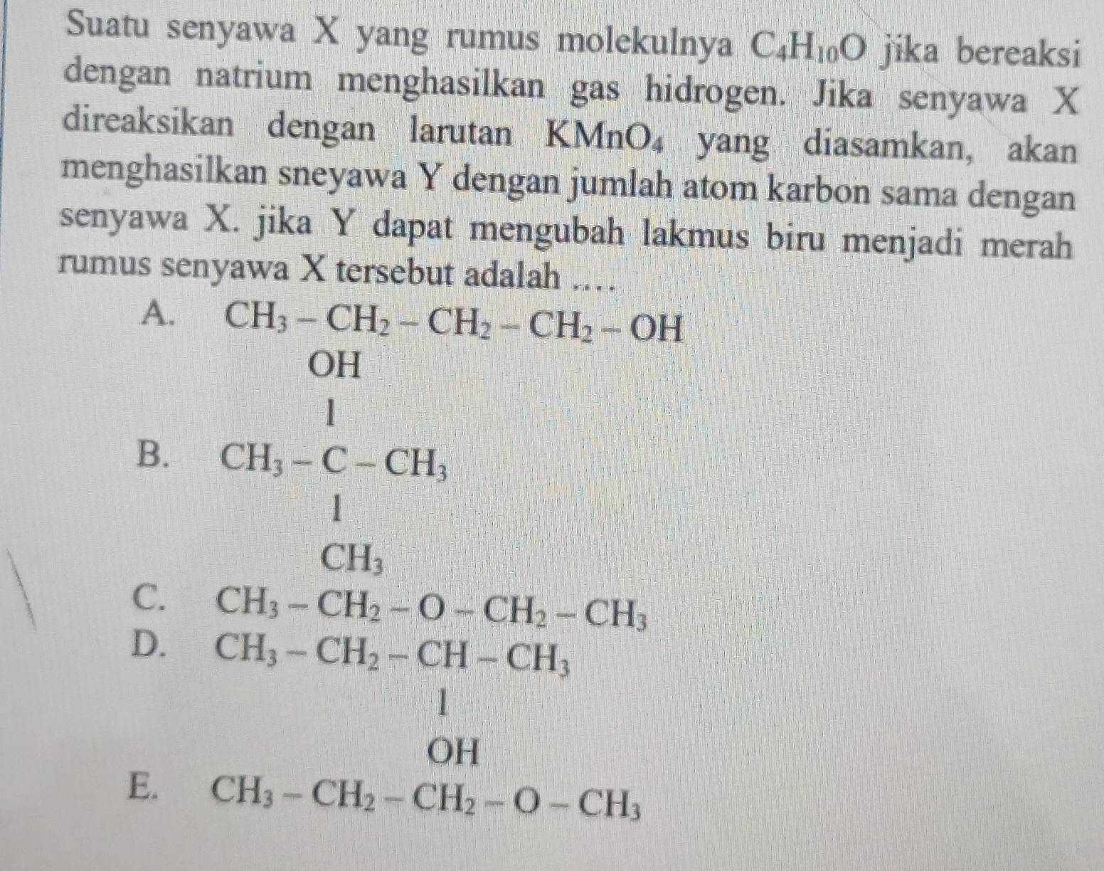 Suatu senyawa X yang rumus molekulnya C_4H_10O jika bereaksi
dengan natrium menghasilkan gas hidrogen. Jika senyawa X
direaksikan dengan larutan KMnO_4 yang diasamkan, akan
menghasilkan sneyawa Y dengan jumlah atom karbon sama dengan
senyawa X. jika Y dapat mengubah lakmus biru menjadi merah
rumus senyawa X tersebut adalah .
A. CH_3-CH_2-CH_2-CH_2-OH
B. CH_1=C-CHC-CH_1
C. CH_3-CH_2-O-CH_2-CH_3
D.
E. beginarrayr CH_3-CH_2-CH-CH_3 1 CH_3-CH_2-CH_2-O-CH_3 CH_3-CH_2-CH_2-O-CH_3endarray.. x_1+x_2= □ /□   x= □ /2 