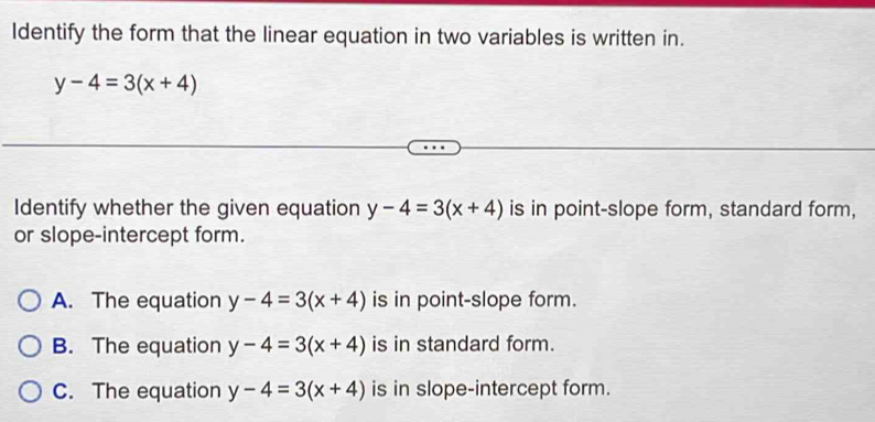 Identify the form that the linear equation in two variables is written in.
y-4=3(x+4)
Identify whether the given equation y-4=3(x+4) is in point-slope form, standard form,
or slope-intercept form.
A. The equation y-4=3(x+4) is in point-slope form.
B. The equation y-4=3(x+4) is in standard form.
C. The equation y-4=3(x+4) is in slope-intercept form.