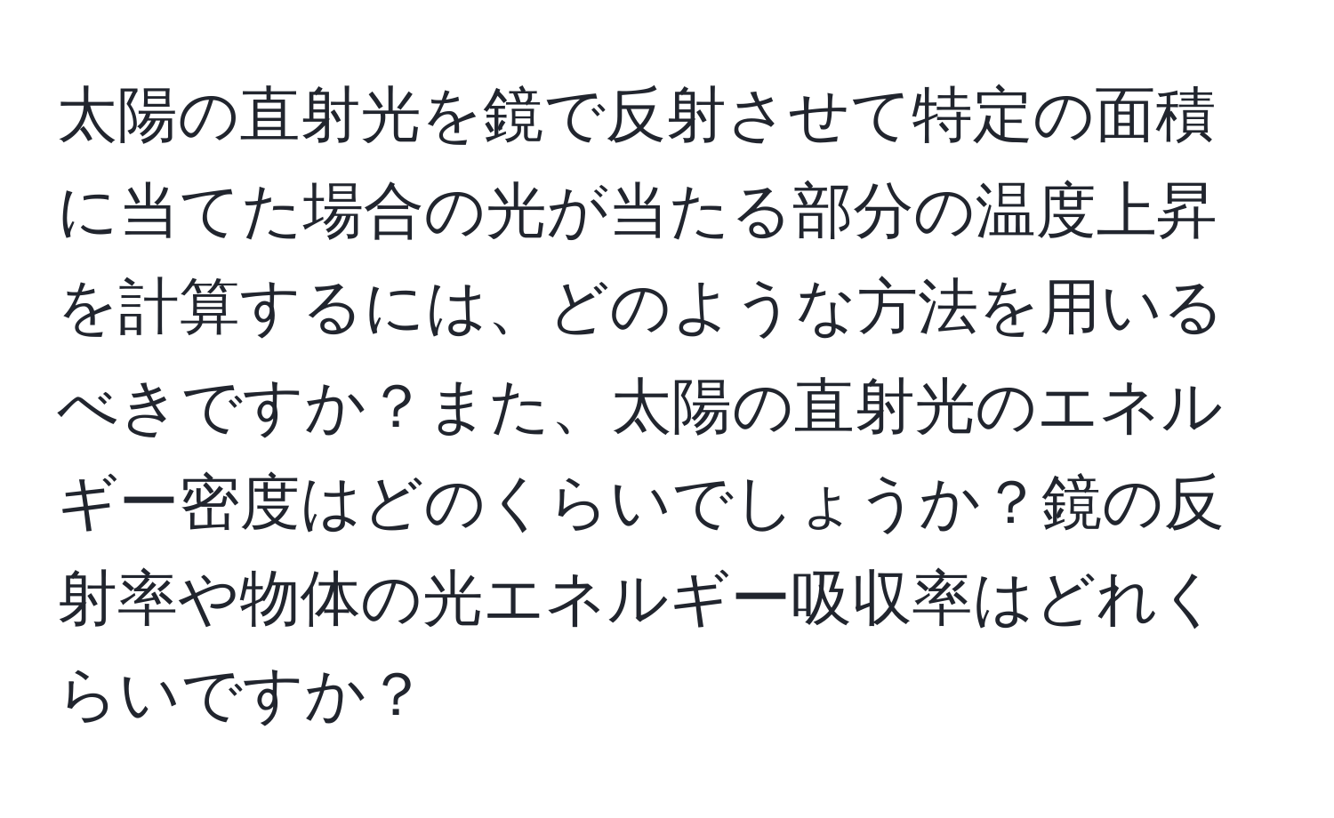 太陽の直射光を鏡で反射させて特定の面積に当てた場合の光が当たる部分の温度上昇を計算するには、どのような方法を用いるべきですか？また、太陽の直射光のエネルギー密度はどのくらいでしょうか？鏡の反射率や物体の光エネルギー吸収率はどれくらいですか？