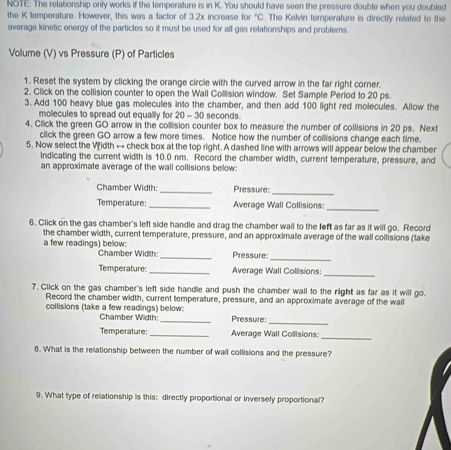 NOTE: The relationship only works if the temperature is in K. You should have seen the pressure double when you doubled 
the K temperature. However, this was a factor of 3.2x increase for°C. The Kelvin temperature is directly related to the 
average kinetic energy of the particles so it must be used for all gas relationships and problems 
Volume (V) vs Pressure (P) of Particles 
1. Reset the system by clicking the orange circle with the curved arrow in the far right corner. 
2. Click on the collision counter to open the Wall Collision window. Set Sample Period to 20 ps. 
3. Add 100 heavy blue gas molecules into the chamber, and then add 100 light red molecules. Allow the 
molecules to spread out equally for 20 - 30 seconds. 
4. Click the green GO arrow in the collision counter box to measure the number of collisions in 20 ps. Next 
click the green GO arrow a few more times. Notice how the number of collisions change each time. 
5. Now select the Width → check box at the top right. A dashed line with arrows will appear below the chamber 
indicating the current width is 10.0 nm. Record the chamber width, current temperature, pressure, and 
an approximate average of the wall collisions below: 
Chamber Width: _Pressure:_ 
Temperature: _Average Wall Collisions: 
_ 
6. Click on the gas chamber's left side handle and drag the chamber wall to the left as far as it will go. Record 
the chamber width, current temperature, pressure, and an approximate average of the wall collisions (take 
a few readings) below: 
Chamber Width: _Pressure: 
_ 
Temperature: _Average Wall Collisions: 
_ 
7. Click on the gas chamber's left side handle and push the chamber wall to the right as far as it will go. 
Record the chamber width, current temperature, pressure, and an approximate average of the wall 
collisions (take a few readings) below: 
_ 
Chamber Width: _Pressure: 
Temperature: _Average Wall Collisions:_ 
8. What is the relationship between the number of wall collisions and the pressure? 
9. What type of relationship is this: directly proportional or inversely proportional?
