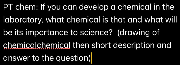 PT chem: If you can develop a chemical in the 
laboratory, what chemical is that and what will 
be its importance to science? (drawing of 
chemicalchemical then short description and 
answer to the question)