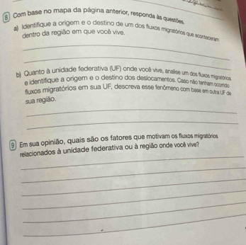 Com base no mapa da página anterior, responda às quesrões 
a) Identifique a origem e o destino de um dos fluxos migratórios que acenraceram 
dentro da região em que você vive. 
_ 
_ 
b) Quanto à unidade federativa (UF) onde você vive, anallise um dos fluxos migrasórico 
e identifique a origem e o destino dos deslocamentos. Caso não tenham ocomdo 
fluxos migratórios em sua UF, descreva esse fenômeno com base em outra UF da 
sua região. 
_ 
_ 
⑨ Em sua opinião, quais são os fatores que motivam os fluxos migratórios 
_ 
relacionados à unidade federativa ou à região onde você vive? 
_ 
_ 
_ 
_ 
_