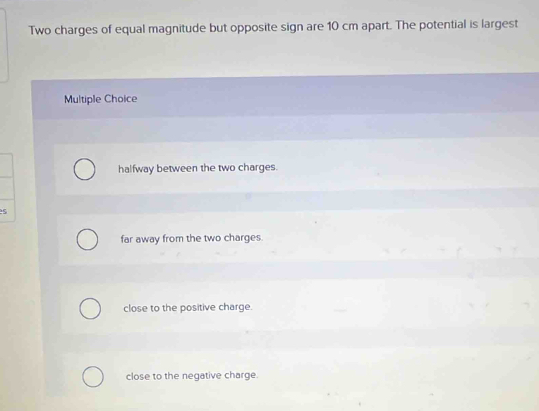 Two charges of equal magnitude but opposite sign are 10 cm apart. The potential is largest
Multiple Choice
halfway between the two charges.
es
far away from the two charges.
close to the positive charge.
close to the negative charge.