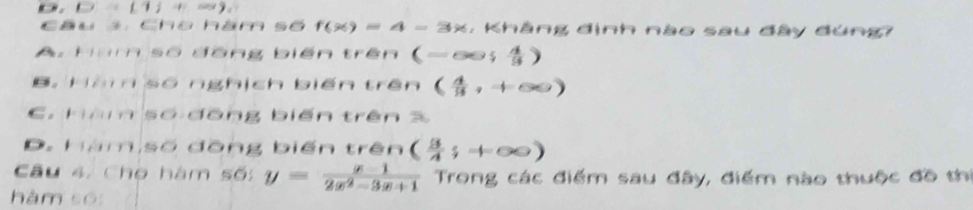 (1) 
Câu 3. Cho hàm số f(x)=4-3x , Khảng định nào sau đây đúng?
A. Hàm số đồng biến trên (-∈fty ; 4/3 )
B. Hàm số nghịch biến trên ( 4/9 ,+∈fty )
C. Hàm số đồng biến trên %
D. Hàm số đồng biến trên ( 9/4 ;+∈fty )
Câu 4. Cho hàm số: y= (x-1)/2x^2-3x+1  Trong các điểm sau đây, điểm nào thuộc đồ thí
hàm so: