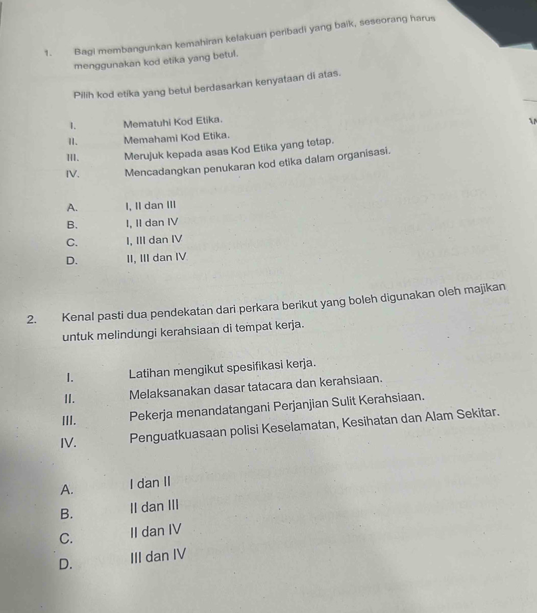 Bagi membangunkan kemahiran kelakuan peribadi yang baik, seseorang harus
menggunakan kod etika yang betul.
_
Pilih kod etika yang betul berdasarkan kenyataan di atas.
1. Mematuhi Kod Etika.


1I. Memahami Kod Etika.
III. Merujuk kepada asas Kod Etika yang tetap.
IV. Mencadangkan penukaran kod etika dalam organisasi.
A. I, II dan III
B. I, II dan IV
C. I, III dan IV
D. II, III dan IV
2. Kenal pasti dua pendekatan dari perkara berikut yang boleh digunakan oleh majikan
untuk melindungi kerahsiaan di tempat kerja.
I. Latihan mengikut spesifikasi kerja.
II. Melaksanakan dasar tatacara dan kerahsiaan.
III. Pekerja menandatangani Perjanjian Sulit Kerahsiaan.
IV.
Penguatkuasaan polisi Keselamatan, Kesihatan dan Alam Sekitar.
A.
I dan II
B. II dan III
C. II dan IV
D. III dan IV