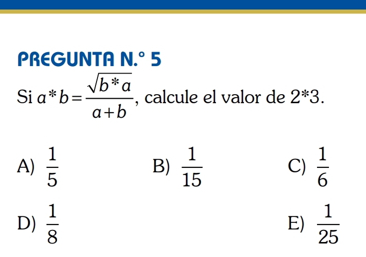 PREGUNTA N.^circ 5
Sia^*b= (sqrt(b^*a))/a+b  , calcule el valor de 2^(ast)3.
A)  1/5  B)  1/15  C)  1/6 
D)  1/8   1/25 
E)