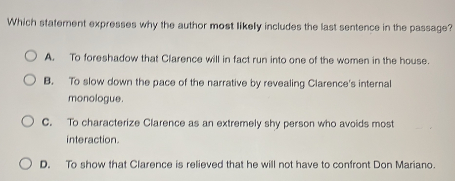 Which statement expresses why the author most likely includes the last sentence in the passage?
A. To foreshadow that Clarence will in fact run into one of the women in the house.
B. To slow down the pace of the narrative by revealing Clarence's internal
monologue.
C. To characterize Clarence as an extremely shy person who avoids most
interaction.
D. To show that Clarence is relieved that he will not have to confront Don Mariano.