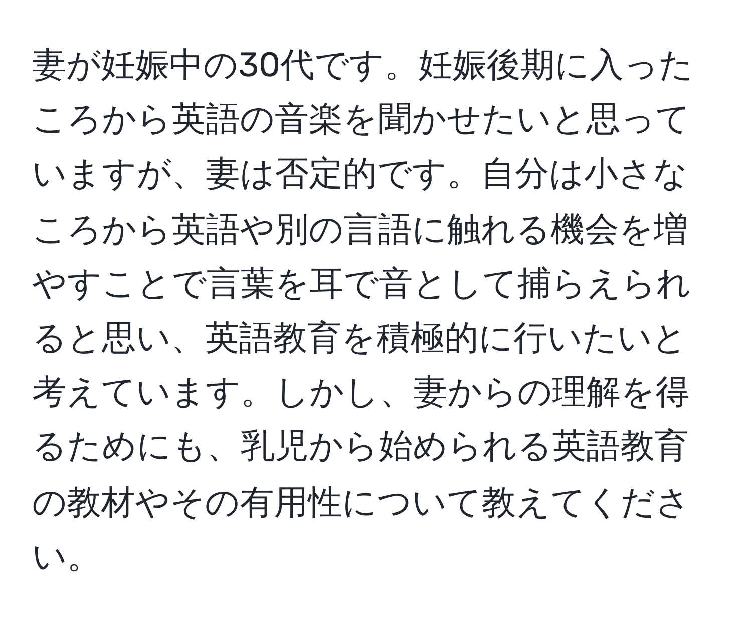 妻が妊娠中の30代です。妊娠後期に入ったころから英語の音楽を聞かせたいと思っていますが、妻は否定的です。自分は小さなころから英語や別の言語に触れる機会を増やすことで言葉を耳で音として捕らえられると思い、英語教育を積極的に行いたいと考えています。しかし、妻からの理解を得るためにも、乳児から始められる英語教育の教材やその有用性について教えてください。