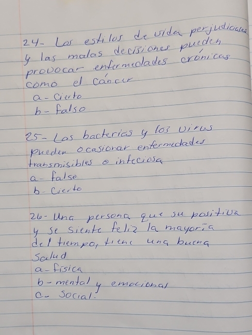 24- Las estilos de vida perjudicales
y las malas decisiones pueden
provocar enformecades crcnicas
como el cancir
a- cierto
b- falso
25- Las bacterics y los virus
pueden ocasionar entermecades
fransmisibles infeciosa
a falso
b-Cierto
2l-Una persona qut su positiva
y se siente feliz la mayoria
del tiempo, fienc una buena
Salud
a-fisica
b-mentaly emocional
c. Social: