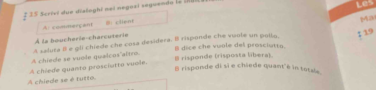 # 35 Scrivi due dialoghi nei negozi seguendo le ingil 
Les 
A: commerçant B: client 
Ma 
À la boucherie-charcuterie 
A saluta B e gli chiede che cosa desidera, B risponde che vuole un pollo. 
‡ 19 
B dice che vuole del prosciutto. 
A chiede se vuole qualcos'altro. 
A chiede quanto prosciutto vuole. B risponde (risposta libera). 
B risponde di sì e chiede quant'è in totale. 
A chiede se è tutto.