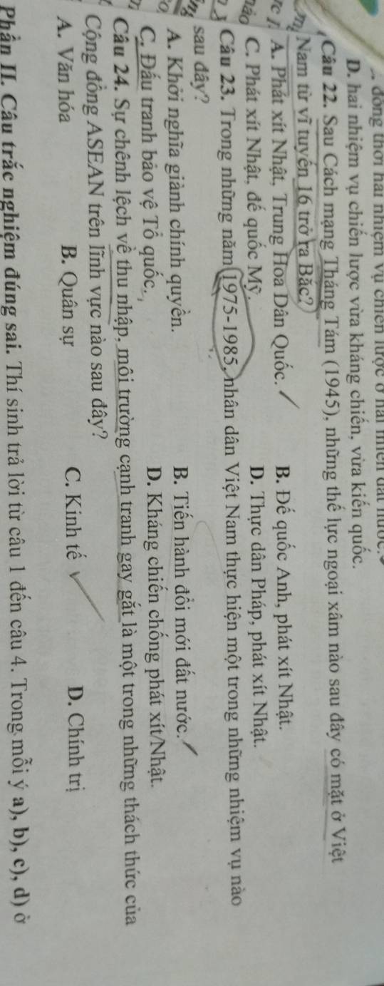 2 động thời hai nhiệm vụ chiên lược ở hai miên đất nước
D. hai nhiệm vụ chiến lược vừa kháng chiến, vừa kiến quốc.
Câu 22. Sau Cách mạng Tháng Tám (1945), những thế lực ngoại xâm nào sau đây có mặt ở Việt
mi Nam từ vĩ tuyến 16 trở ra Bắc?
rc I. A. Phát xít Nhật, Trung Hoa Dân Quốc. B. Đế quốc Anh, phát xít Nhật.
não C. Phát xít Nhật, đế quốc Mỹ, D. Thực dân Pháp, phát xít Nhật.
Câu 23. Trong những năm 1975-1985, nhân dân Việt Nam thực hiện một trong những nhiệm vụ nào
sau đây?
A. Khởi nghĩa giành chính quyền. B. Tiến hành đổi mới đất nước.
C. Đấu tranh bảo vệ Tổ quốc. D. Kháng chiến chống phát xít/Nhật.
Câu 24. Sự chênh lệch về thu nhập, môi trường cạnh tranh gay gắt là một trong những thách thức của
Cộng đồng ASEAN trên lĩnh vực nào sau đây?
A. Văn hóa B. Quân sự C. Kinh tế D. Chính trị
Phần II. Câu trắc nghiệm đúng sai. Thí sinh trả lời từ câu 1 đến câu 4. Trong mỗi ý a), b), c), d) ở