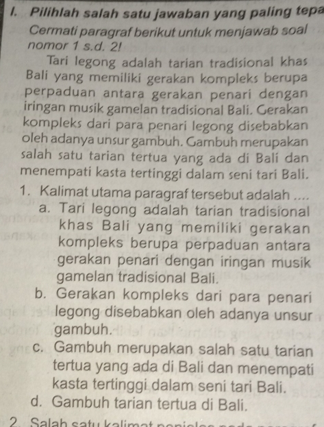 Pilihlah salah satu jawaban yang paling tepa
Cermati paragraf berikut untuk menjawab soal
nomor 1 s.d. 2!
Tari legong adalah tarian tradisional khas
Bali yang memiliki gerakan kompleks berupa
perpaduan antara gerakan penari dengan
iringan musik gamelan tradisional Bali. Gerakan
kompleks dari para penari legong disebabkan
oleh adanya unsur gambuh. Gambuh merupakan
salah satu tarian tertua yang ada di Balí dan
menempati kasta tertinggi dalam seni tari Bali.
1. Kalimat utama paragraf tersebut adalah ....
a. Tari legong adalah tarian tradisional
khas Bali yang memiliki gerakan
kompleks berupa perpaduan antara
gerakan penari dengan iringan musik
gamelan tradisional Bali.
b. Gerakan kompleks dari para penari
legong disebabkan oleh adanya unsur
gambuh.
c. Gambuh merupakan salah satu tarian
tertua yang ada di Bali dan menempati
kasta tertinggi dalam seni tari Bali.
d. Gambuh tarian tertua di Bali.
2 Salah satu kalimat