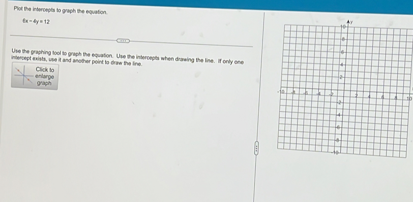 Plot the intercepts to graph the equation.
6x-4y=12
Use the graphing tool to graph the equation. Use the intercepts when drawing the line. If only one 
intercept exists, use it and another point to draw the line. 
Click to 
enlarge 
graph
10