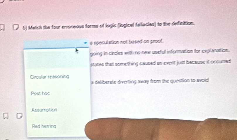 Match the four arroneous forms of logic (logical fallacies) to the definition.
a speculation not based on proof.
going in circles with no new useful information for explanattion.
states that something caused an event just because it occurred
Circular reasoning
a deliberate diverting away from the question to avoid
Post hoc
Assumption
Red herring