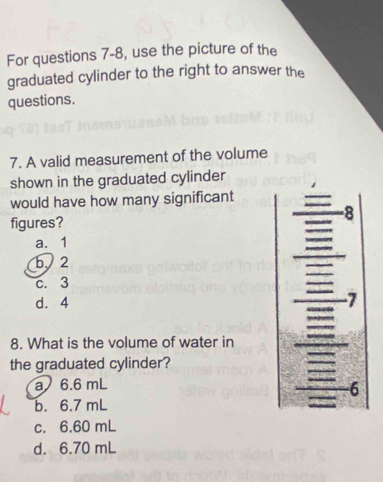 For questions 7-8, use the picture of the
graduated cylinder to the right to answer the
questions.
7. A valid measurement of the volume
shown in the graduated cylinder
would have how many significant
-8
figures?
a. 1
b、 2
c. 3
d. 4 7
8. What is the volume of water in
the graduated cylinder?
a 6.6 mL
6
b. 6.7 mL
c. 6.60 mL
d. 6.70 mL