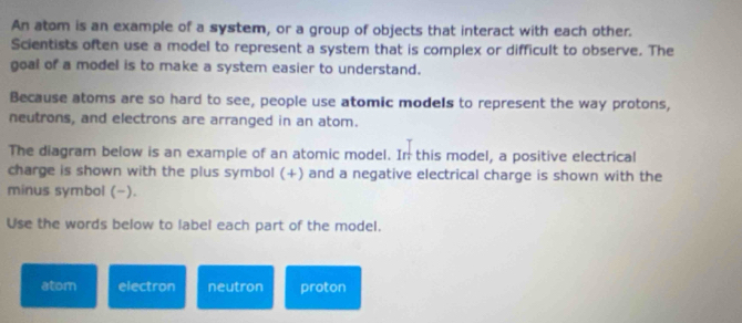 An atom is an example of a system, or a group of objects that interact with each other. 
Scientists often use a model to represent a system that is complex or difficult to observe. The 
goal of a model is to make a system easier to understand. 
Because atoms are so hard to see, people use atomic models to represent the way protons, 
neutrons, and electrons are arranged in an atom. 
The diagram below is an example of an atomic model. In this model, a positive electrical 
charge is shown with the plus symbol (+) and a negative electrical charge is shown with the 
minus symbol (−). 
Use the words below to label each part of the model. 
atom electron neutron proton