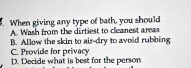 When giving any type of bath, you should
A. Wash from the dirtiest to cleanest areas
B. Allow the skin to air-dry to avoid rubbing
C. Provide for privacy
D. Decide what is best for the person