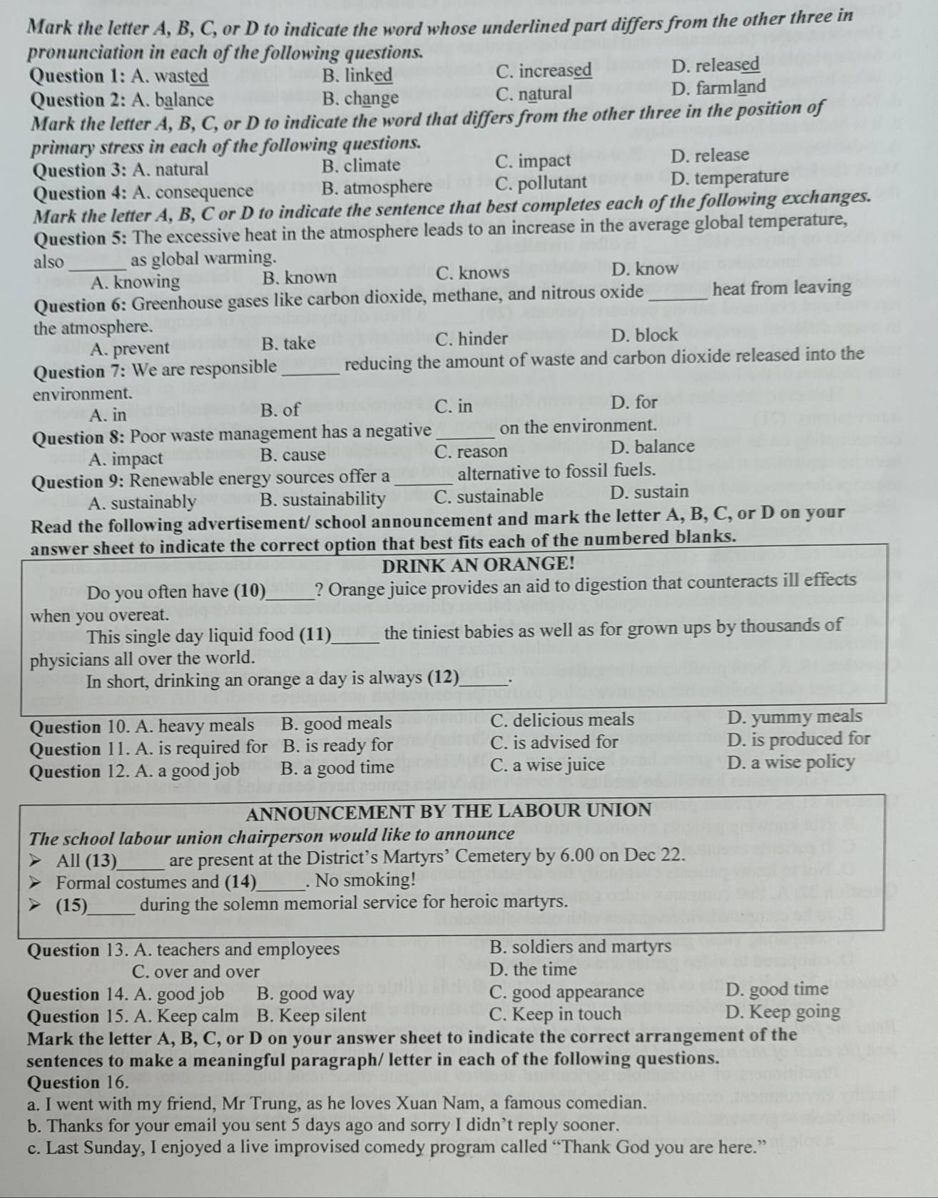 Mark the letter A, B, C, or D to indicate the word whose underlined part differs from the other three in
pronunciation in each of the following questions.
Question 1: A. wasted B. linked C. increased D. released
Question 2: A. balance B. change C. natural D. farmland
Mark the letter A, B, C, or D to indicate the word that differs from the other three in the position of
primary stress in each of the following questions.
Question 3: A. natural B. climate C. impact D. release
Question 4: A. consequence B. atmosphere C. pollutant D. temperature
Mark the letter A, B, C or D to indicate the sentence that best completes each of the following exchanges.
Question 5: The excessive heat in the atmosphere leads to an increase in the average global temperature,
also _as global warming.
C. knows
A. knowing B. known D. know
Question 6: Greenhouse gases like carbon dioxide, methane, and nitrous oxide_ heat from leaving
the atmosphere.
A. prevent B. take
C. hinder D. block
Question 7: We are responsible_ reducing the amount of waste and carbon dioxide released into the
environment.
A. in B. of C. in
D. for
Question 8: Poor waste management has a negative _on the environment.
A. impact B. cause C. reason D. balance
Question 9: Renewable energy sources offer a _alternative to fossil fuels.
A. sustainably B. sustainability C. sustainable D. sustain
Read the following advertisement/ school announcement and mark the letter A, B, C, or D on your
answer sheet to indicate the correct option that best fits each of the numbered blanks.
DRINK AN ORANGE!
Do you often have (10)_ ? Orange juice provides an aid to digestion that counteracts ill effects
when you overeat.
This single day liquid food (11)_ the tiniest babies as well as for grown ups by thousands of
physicians all over the world.
In short, drinking an orange a day is always (12)_
Question 10. A. heavy meals B. good meals C. delicious meals D. yummy meals
Question 11. A. is required for B. is ready for C. is advised for D. is produced for
Question 12. A. a good job B. a good time C. a wise juice D. a wise policy
ANNOUNCEMENT BY THE LABOUR UNION
The school labour union chairperson would like to announce
All (13)_ are present at the District’s Martyrs’ Cemetery by 6.00 on Dec 22.
Formal costumes and (14)_ . No smoking!
(15)_ during the solemn memorial service for heroic martyrs.
Question 13. A. teachers and employees B. soldiers and martyrs
C. over and over D. the time
Question 14. A. good job B. good way C. good appearance D. good time
Question 15. A. Keep calm B. Keep silent C. Keep in touch D. Keep going
Mark the letter A, B, C, or D on your answer sheet to indicate the correct arrangement of the
sentences to make a meaningful paragraph/ letter in each of the following questions.
Question 16.
a. I went with my friend, Mr Trung, as he loves Xuan Nam, a famous comedian.
b. Thanks for your email you sent 5 days ago and sorry I didn’t reply sooner.
c. Last Sunday, I enjoyed a live improvised comedy program called “Thank God you are here.”