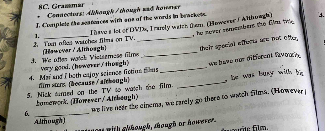 Grammar 
• Connectors: Although / though and however 
I. Complete the sentences with one of the words in brackets. 
I have a lot of DVDs, I rarely watch them. (However / Although) 
4. 
1._ 
, he never remembers the film title. 
2. Tom often watches films on TV. 
(However / Although)_ 
_their special effects are not often 
3. We often watch Vietnamese films 
very good. (however / though)_ 
we have our different favourite 
4. Mai and I both enjoy science fiction films 
film stars. (because / although) 
5. Nick turned on the TV to watch the film. _, he was busy with his 
homework. (However / Although) 
we live near the cinema, we rarely go there to watch films. (However 
6._ 
Although) 
nces with although, though or however. 
u ilm.