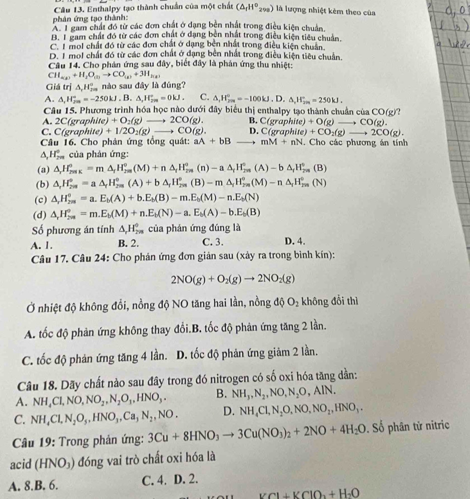 Enthalpy tạo thành chuẩn của một chất (△ _fH^0_298) là lượng nhiệt kêm theo của
phản ứng tạo thành:
A. I gam chất đó từ các đơn chất ở dạng bên nhất trong điều kiện chuẩn.
B. I gam chất đó từ các đơn chất ở dạng bền nhất trong điều kiện tiêu chuẩn.
C. I mol chất đó từ các đơn chất ở dạng bên nhất trong điều kiện chuẩn.
D. 1 mol chất đó từ các đơn chất ở dạng bên nhất trong điều kiện tiêu chuẩn.
Câu 14. Cho phản ứng sau đây, biết đây là phản ứng thu nhiệt:
CH_4(g)+H_2O_(l)to CO_(g)+3H_2(g)
Giá trị △ _rH_(200)^0 nào sau đây là đúng?
A. △ _rH_(209)°=-250kJ. B. △ _rH_(298)°=0kJ. C. △ _1H_(201)^0=-100kJ.D. △ ,H_(29R)°=250kJ.
Câu 15. Phương trình hóa học nào dưới đây biểu thị enthalpy tạo thành chuân ở ciaCO(g) ?
A. 2C(graphit e +O_2(g)to 2CO(g). B. C(graphite)+O(g)to CO(g).
C. C(graphite)+1/2O_2(g)to CO(g). D. C(graphite)+CO_2(g)to 2CO(g).
Câu 16. Cho phản ứng tồng quát: aA+bB to mM+nN. Cho các phương án tính
△ H_(2vs)^0 của phản ứng:
(a) △ _rH_(298K)^o=m△ _rH_(298)^o(M)+n△ _rH_(298)^o(n)-a△ _rH_(298)^o(A)-b△ _rH_(298)^o(B)
(b) △ _rH_(298)^o=a△ _rH_(298)^o(A)+b△ _rH_(298)^o(B)-m△ _rH_(298)^o(M)-n△ _rH_(298)^o(N)
(c) △ _rH_(298)^o=a.E_b(A)+b.E_b(B)-m.E_b(M)-n.E_b(N)
(d) △ _rH_(298)^o=m.E_b(M)+n.E_b(N)-a.E_b(A)-b.E_b(B)
Số phương án tính △ _rH_(298)^0 của phán ứng đúng là
A. 1. B. 2. C. 3. D. 4.
Câu 17, Câu 24: Cho phản ứng đơn giản sau (xảy ra trong bình kín):
2NO(g)+O_2(g)to 2NO_2(g)
Ở nhiệt độ không đổi, nồng độ NO tăng hai lần, nồng độ O_2 không đổi thì
A. tốc độ phản ứng không thay đổi.B. tốc độ phản ứng tăng 2 lần.
C. tốc độ phản ứng tăng 4 lần. D. tốc độ phản ứng giảm 2 lần.
Câu 18. Dãy chất nào sau đây trong đó nitrogen có số oxi hóa tăng dần:
A. NH_4Cl,NO,NO_2,N_2O_1,HNO_3. B. NH_3,N_2,NO,N_2O,AIN.
C. NH_4Cl,N_2O_5,HNO_3,Ca_3N_2,NO. D. NH_4Cl,N_2O,NO,NO_2,HNO_3.
Câu 19: Trong phản ứng: 3Cu+8HNO_3to 3Cu(NO_3)_2+2NO+4H_2O. Số phân tử nitric
acid (HNO_3) đóng vai trò chất oxi hóa là
A. 8.B. 6. C. 4. D. 2.
H_2Cl+KClO_2+H_2O