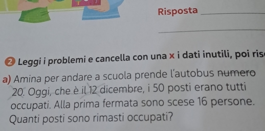 Risposta_ 
_ 
② Leggi i problemi e cancella con una x i dati inutili, poi ris 
a) Amina per andare a scuola prende l’autobus numero
20. Oggi, che è il 12 dicembre, i 50 posti erano tutti 
occupati. Alla prima fermata sono scese 16 persone. 
Quanti posti sono rimasti occupati?