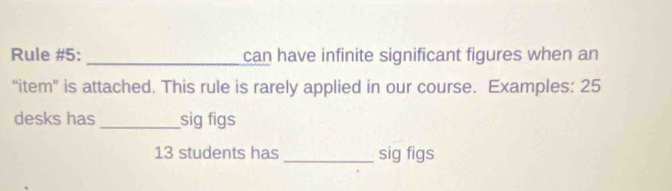 Rule #5: can have infinite significant figures when an 
“item” is attached. This rule is rarely applied in our course. Examples: 25
desks has sig figs
13 students has_ sig figs