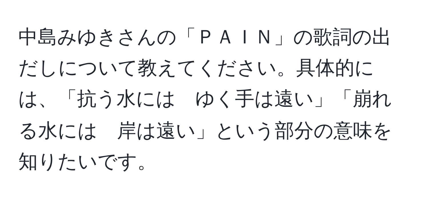 中島みゆきさんの「ＰＡＩＮ」の歌詞の出だしについて教えてください。具体的には、「抗う水には　ゆく手は遠い」「崩れる水には　岸は遠い」という部分の意味を知りたいです。