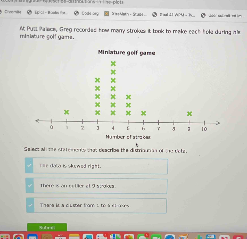 Chromite Epic! - Books for. Code.org XtraMath - Stude... Goal 41 WPM - Ty... User submitted im...
At Putt Palace, Greg recorded how many strokes it took to make each hole during his
miniature golf game.
Miniature golf game
of strokes
Select all the statements that describe the distribution of the data.
The data is skewed right.
There is an outlier at 9 strokes.
There is a cluster from 1 to 6 strokes.
Submit