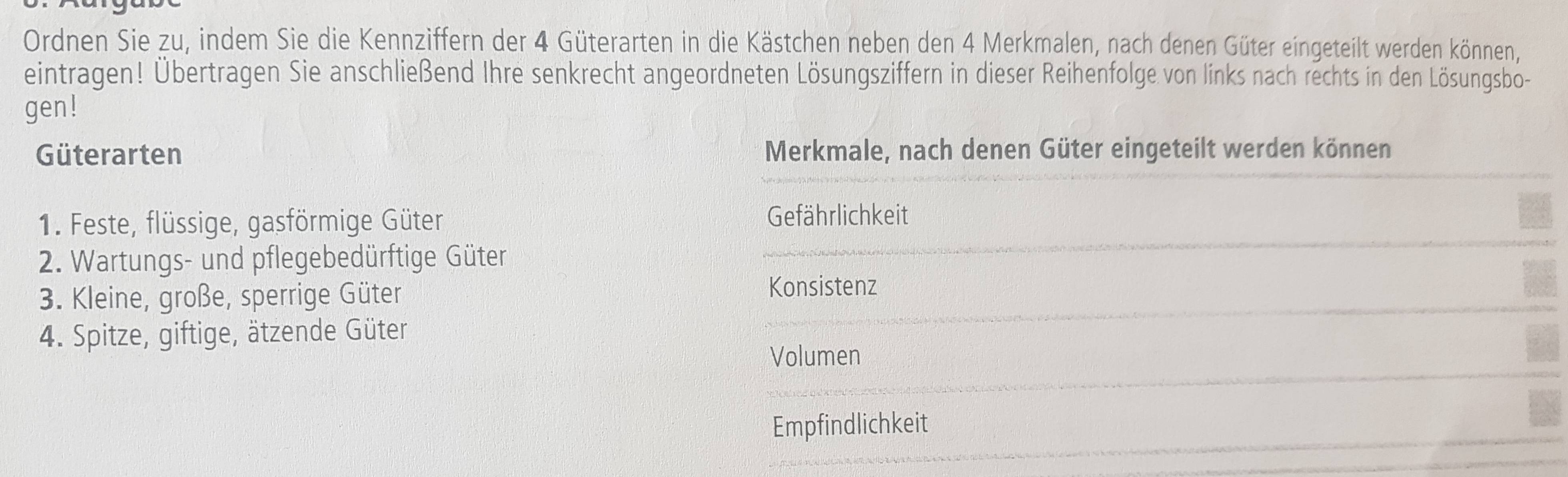 Ordnen Sie zu, indem Sie die Kennziffern der 4 Güterarten in die Kästchen neben den 4 Merkmalen, nach denen Güter eingeteilt werden können, 
eintragen! Übertragen Sie anschließend Ihre senkrecht angeordneten Lösungsziffern in dieser Reihenfolge von links nach rechts in den Lösungsbo- 
gen! 
Güterarten Merkmale, nach denen Güter eingeteilt werden können 
1. Feste, flüssige, gasförmige Güter Gefährlichkeit 
2. Wartungs- und pflegebedürftige Güter 
3. Kleine, große, sperrige Güter Konsistenz 
4. Spitze, giftige, ätzende Güter 
Volumen 
Empfindlichkeit