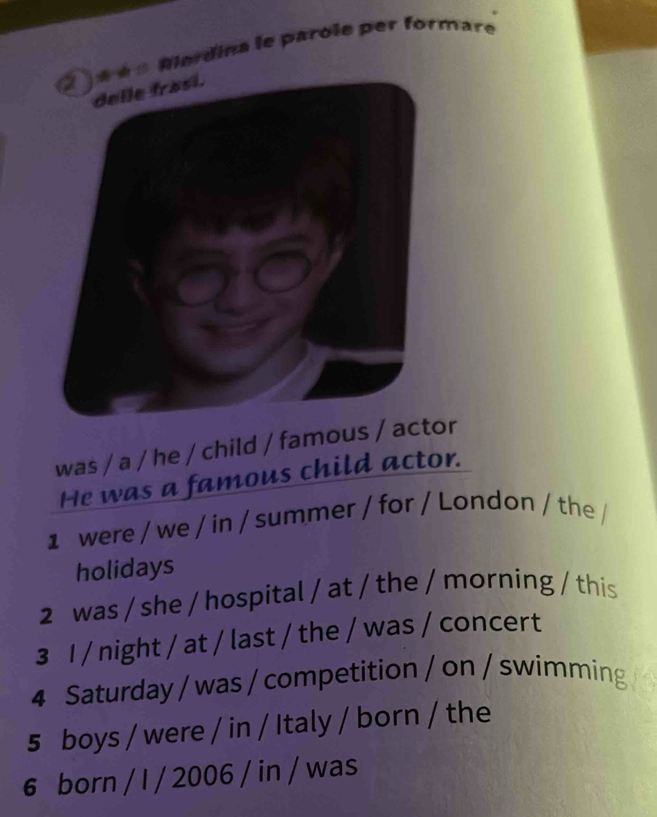 « Alerdina le parole per formare 
was / a / he / child / famous / actor 
He was a famous child actor. 
1 were / we / in / summer / for / London / the / 
holidays 
2 was / she / hospital / at / the / morning / this 
3 I / night / at / last / the / was / concert 
4 Saturday / was / competition / on / swimming 
5 boys / were / in / Italy / born / the 
6 born / I / 2006 / in / was