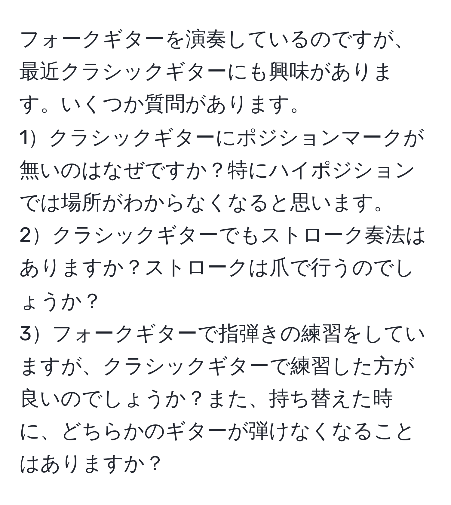 フォークギターを演奏しているのですが、最近クラシックギターにも興味があります。いくつか質問があります。  
1クラシックギターにポジションマークが無いのはなぜですか？特にハイポジションでは場所がわからなくなると思います。  
2クラシックギターでもストローク奏法はありますか？ストロークは爪で行うのでしょうか？  
3フォークギターで指弾きの練習をしていますが、クラシックギターで練習した方が良いのでしょうか？また、持ち替えた時に、どちらかのギターが弾けなくなることはありますか？