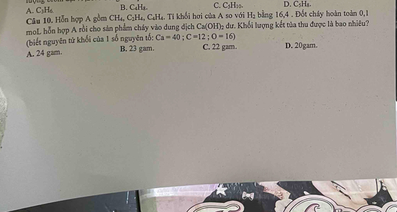 C. C_5H_10.
A. C_3H_6. B. C₄H₈. D. C₅H₈.
Câu 10. Hỗn hợp A gồm CH_4, C_2H_4, C_4H_4. Tỉ khối hơi của A so với H_2 bằng 16, 4. Đốt cháy hoàn toàn 0, 1
moL hỗn hợp A rồi cho sản phẩm cháy vào dung dịch Ca(OH)_2 dư. Khối lượng kết tủa thu được là bao nhiêu?
(biết nguyên tử khối của 1 số nguyên tố: Ca=40; C=12; O=16)
A. 24 gam. B. 23 gam. C. 22 gam. D. 20gam.