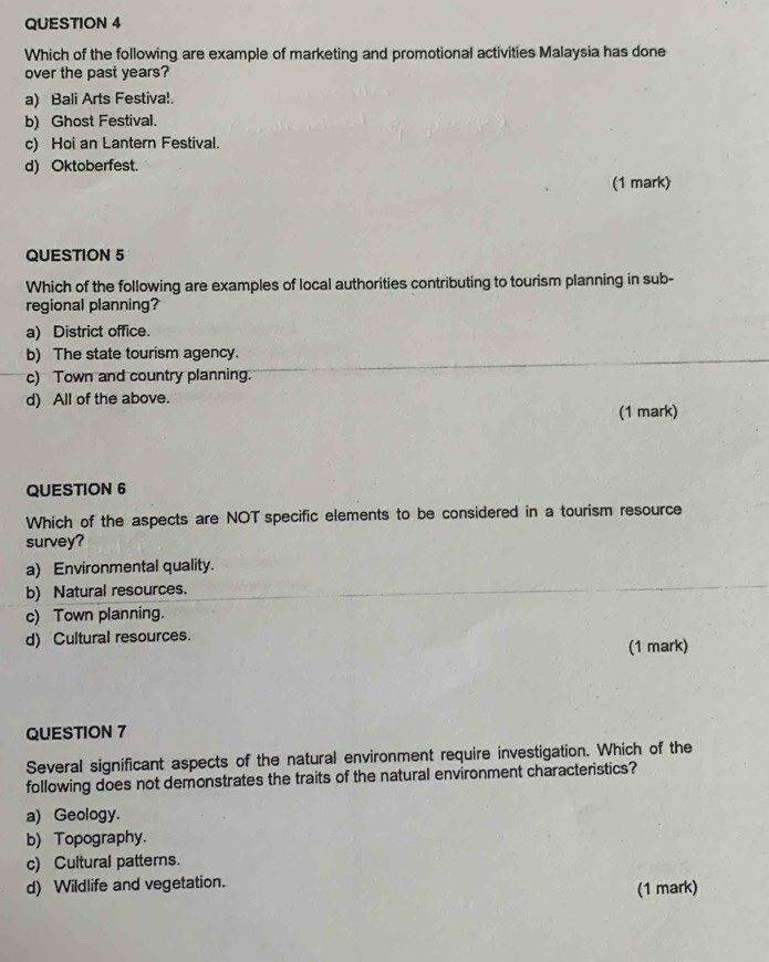 Which of the following are example of marketing and promotional activities Malaysia has done
over the past years?
a) Bali Arts Festiva!.
b) Ghost Festival.
c) Hoi an Lantern Festival.
d) Oktoberfest.
(1 mark)
QUESTION 5
Which of the following are examples of local authorities contributing to tourism planning in sub-
regional planning?
a) District office.
b) The state tourism agency.
c) Town and country planning.
d) All of the above.
(1 mark)
QUESTION 6
Which of the aspects are NOT specific elements to be considered in a tourism resource
survey?
a) Environmental quality.
b) Natural resources.
c) Town planning.
d) Cultural resources.
(1 mark)
QUESTION 7
Several significant aspects of the natural environment require investigation. Which of the
following does not demonstrates the traits of the natural environment characteristics?
a) Geology.
b) Topography.
c) Cultural patterns.
d) Wildlife and vegetation. (1 mark)