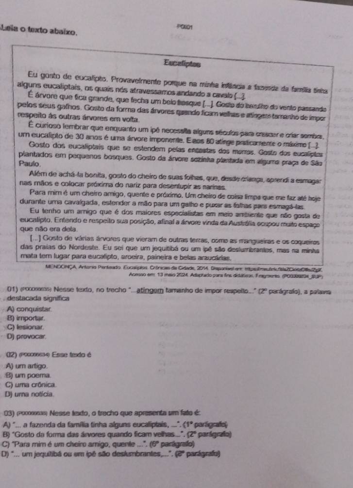 POE01
Leia o texto abaíxo.
Escaliptes
Eu gonto de eocalipto, Provavelmente porque na minha infância a fazenda da família ânha
alguns eucaliptais, os quais nós atravessamos andando a cavalo (.).
É árvore que fica grande, que fecha um belo bosque (..). Gesto do baslho do vento passando
pelos seus gafhos. Gosto da forma das árvores quando ficam velhas e atíngem tamanho de ímpor
resperto às outras árvores em volta.
É curioso tembrar que enquanto um ipê necessita alguns séculos para cressar e críiar sembra,
um eucalipto de 30 anos é uma árvore imponente. E aos 80 atinge praticamente o máximo (.)
Gosto dos eucalíptais que se estendem pelas encestas dos moros. Gosto dos eucalíptes
plantados em pequenos bosques. Gosto da árvore sozinha plantada em alguma praça de São
Paulo.
Além de achá-la bonita, gosto do cheiro de suas foihas, que, desde criança, aprendi a esmagar
nas mãos e colocar próxima do nariz para desentupir as narinas.
Para mim é um cheiro amigo, quente e próximo. Um cheiro de coisa limpa que me faz até hoje
durante uma cavalgada, estender a mão para um galho e puxar as falhas para esmagá-las
Eu tenho um amigo que é dos maiores especialistas em meio ambrente que não gosta de
eucalipto. Entendo e respeito sua posição, afinal a árvore vinda da Austrália ocupou muito espaço
que não era dela
[] Gosto de várias árvores que vieram de outras terras, como as mangueiras e os coqueiros
das praias do Nordeste. Eu sei que um jequitibá ou um ipê são deslumbrantes, mas na minha
mata tem lugar para eucalipto, aroeira, paineira e belas arzucárias.
MENDONÇA, Antorio Penteado. Eucalíplos. Crónicas da Cidade, 2014. Desponivel em eitpslmeuóni"ba2CiitaO2g'
Acesso em 13 maio 2024, Adaptado para fins didúticos, Fragmento. (P00388834_RUP)
01) (poossess) Nesse texto, no trecho ".atingem tamanho de impor respello" (2º parágrafo), a palawa
destacada signífica
A) conquistar
B) importar.
C) lesionar.
D) provocar.
02) (pocos6634) Esse texto é
A) um artigo.
) um poema.
C) uma crônica.
D) uma notícia
03) (2οоοαs8) Nesse texto, o trecho que apresenta um fato é:
A) "... a fazenda da família finha alguns eucaliplais, ...". (1° parágrafo)
B) "Gosto da forma das árvores quando ficam velhas...". (2º parágrafo)
C) "Para mim é um cheiro amigo, quente ...". (6° parágrafo)
D) "... um jequitibá ou em ipê são deslumbrantes,.... (2° * parágrafo)