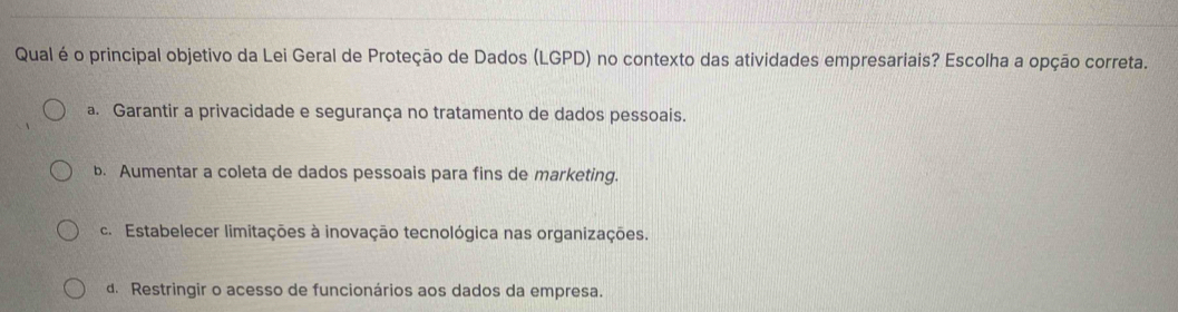 Qual é o principal objetivo da Lei Geral de Proteção de Dados (LGPD) no contexto das atividades empresariais? Escolha a opção correta.
a. Garantir a privacidade e segurança no tratamento de dados pessoais.
b. Aumentar a coleta de dados pessoais para fins de marketing.
c. Estabelecer limitações à inovação tecnológica nas organizações.
d. Restringir o acesso de funcionários aos dados da empresa.