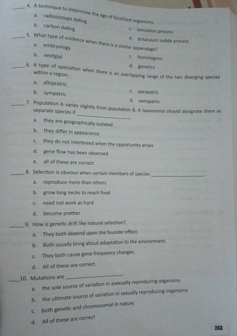 A technique to determine the age of fossilized organisms.
a. radioisotope dating
b. carbon dating
c. ionization process
d. potassium iodide process
_5. What type of evidence when there is a similar appendage?
a. embryology
b. vestigial
c. homologous
d. genetics
_6. A type of speciation when there is an overlapping range of the two diverging species
within a region.
a. allopratric
b. sympatric
c. parapatric
d. semipatric
_
_7. Population A varies slightly from population B. A taxonomist should designate them as
separate species if
_.
a. they are geographically isolated
b. they differ in appearance
c. they do not interbreed when the opportunity arises
d. gene flow has been observed
e. all of these are correct
_8. Selection is obvious when certain members of species_
.
a. reproduce more than others
b. grow long necks to reach food
c. need not work as hard
d. become prettier
_
9. How is genetic drift like natural selection?
a. They both depend upon the founder effect.
b. Both usually bring about adaptation to the environment.
c. They both cause gene frequency changes.
d. All of these are correct.
_
_
10. Mutations are
a. the sole source of variation in asexually reproducing organisms
b. the ultimate source of variation in sexually reproducing organisms
c. both genetic and chromosomal in nature
d. All of these are correct
243