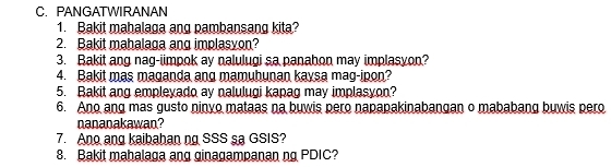 PANGATWIRANAN 
1. Bakit mahalaga ang pambansang kita? 
2. Bakit mahalaga ang implasyon? 
3. Bakit ang nag-iimpok ay nalulugi sa panahon may implasyon? 
4. Bakit mas maganda ang mamuhunan kaysa mag-ipon? 
5. Bakit ang empleyado ay nalulugi kapag may implasyon? 
6. Ano ang mas gusto ninyo mataas na buwis pero napapakinabangan o mababang buwis pero 
nananakawan? 
7. Ano ang kaibahan ng SSS sa GSIS? 
8. Bakit mahalaga ang ginagampanan ng PDIC?