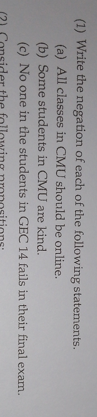 (1) Write the negation of each of the following statements. 
(a) All classes in CMU should be online. 
(b) Some students in CMU are kind. 
(c) No one in the students in GEC 14 fails in their final exam. 
2) Consider the following propositions: