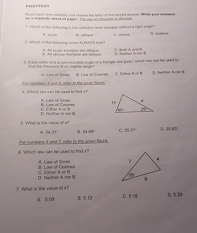 POSTTEST
Read each item carefully and choose the letter of the correct answer. Write your answers
on a separate sheet of paper. The use of calculator is allowed
1. Which of the following is the collective term triangles without a right angle?
A acute B. oblique C obluse D. scalene
2. Which of the following is/are ALWAYS true?
A. All acute triangles are oblique C. Both A and B
B. All obtuse triangles are oblique D. Neither A nor B
3. If two sides and a non-included angle of a triangle are given, which law can be used to
find the measure of an interior angle?
A. Law of Sines B. Law of Cosines C Either A or B D. Neither A nor B
For numbers 4 and 5, refer to the given figure.
4. Which law can be used to find x?
A. Law of Sines
B. Law of Cosines
C. Either A or B
D. Neither A nor B
5. What is the value of x?
A. 24.31° B. 24.89° C. 25.21° D. 25.93°
For numbers 6 and 7, refer to the given fiqure.
6. Which law can be used to find x?
A. Law of Sines
B. Law of Cosines
C. Either A or B
D. Neither A nor B 
7. What is the value of x?
A. 5.09 B. 5.12 C. 5.18 D. 5.29