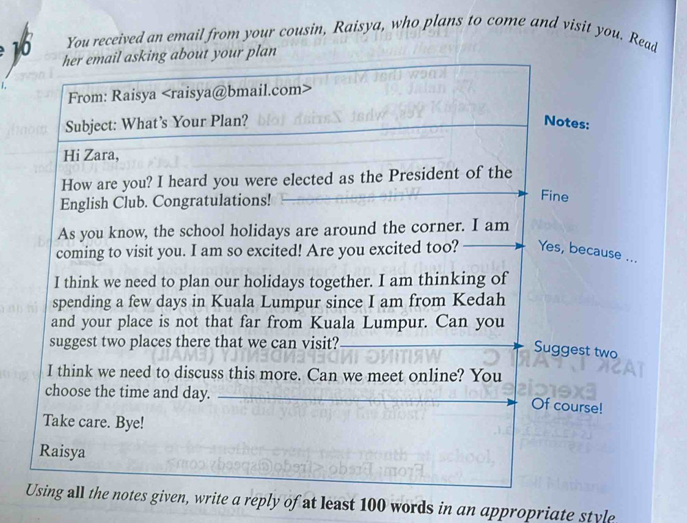 You received an email from your cousin, Raisya, who plans to come and visit you. Read
10 her email asking about your plan 
From: Raisya
Subject: What’s Your Plan? Notes: 
Hi Zara, 
How are you? I heard you were elected as the President of the 
English Club. Congratulations! 
Fine 
As you know, the school holidays are around the corner. I am 
coming to visit you. I am so excited! Are you excited too? Yes, because ... 
I think we need to plan our holidays together. I am thinking of 
spending a few days in Kuala Lumpur since I am from Kedah 
and your place is not that far from Kuala Lumpur. Can you 
suggest two places there that we can visit?_ 
Suggest two 
I think we need to discuss this more. Can we meet online? You 
choose the time and day._ 
Of course! 
Take care. Bye! 
Raisya 
Using all the notes given, write a reply of at least 100 words in an appropriate style