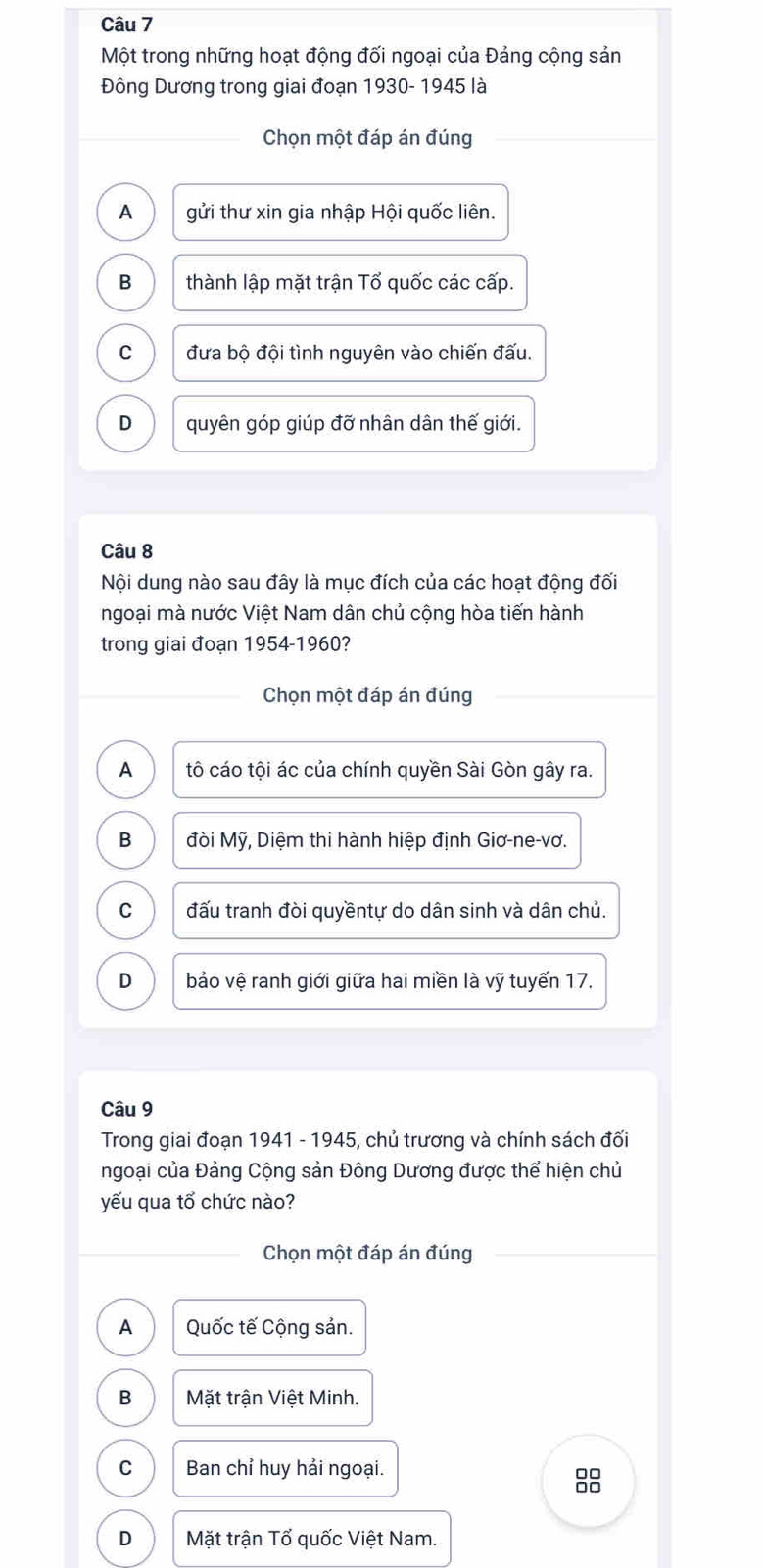 Một trong những hoạt động đối ngoại của Đảng cộng sản
Đông Dương trong giai đoạn 1930- 1945 là
Chọn một đáp án đúng
A gửi thư xin gia nhập Hội quốc liên.
B thành lập mặt trận Tổ quốc các cấp.
C đưa bộ đội tình nguyên vào chiến đấu.
D quyên góp giúp đỡ nhân dân thế giới.
Câu 8
Nội dung nào sau đây là mục đích của các hoạt động đối
ngoại mà nước Việt Nam dân chủ cộng hòa tiến hành
trong giai đoạn 1954-1960?
Chọn một đáp án đúng
A tô cáo tội ác của chính quyền Sài Gòn gây ra.
B đòi Mỹ, Diệm thi hành hiệp định Giơ-ne-vơ.
C đấu tranh đòi quyềntự do dân sinh và dân chủ.
D bảo vệ ranh giới giữa hai miền là vỹ tuyến 17.
Câu 9
Trong giai đoạn 1941 - 1945, chủ trương và chính sách đối
ngoại của Đảng Cộng sản Đông Dương được thể hiện chủ
yếu qua tổ chức nào?
Chọn một đáp án đúng
A Quốc tế Cộng sản.
B Mặt trận Việt Minh.
C Ban chỉ huy hải ngoại.
D Mặt trận Tổ quốc Việt Nam.