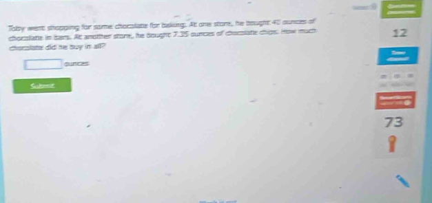 Toby went shopging for same: chocaliate for baking. At one store, he bought 40 aunces of 
chocolate in bars. At another store,, he dought 7.35 cunces of chocsiate chips. How much 
12 
chomlate did he duy im all? 
surces 
Suted
73