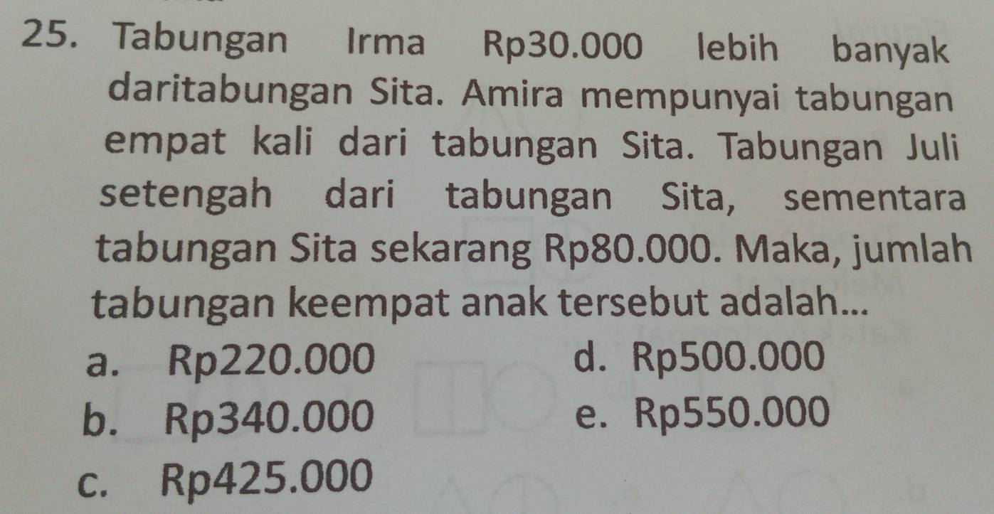 Tabungan Irma Rp30.000 lebih banyak
daritabungan Sita. Amira mempunyai tabungan
empat kali dari tabungan Sita. Tabungan Juli
setengah dari tabungan Sita, sementara
tabungan Sita sekarang Rp80.000. Maka, jumlah
tabungan keempat anak tersebut adalah...
a. Rp220.000 d. Rp500.000
b. Rp340.000 e. Rp550.000
c. Rp425.000