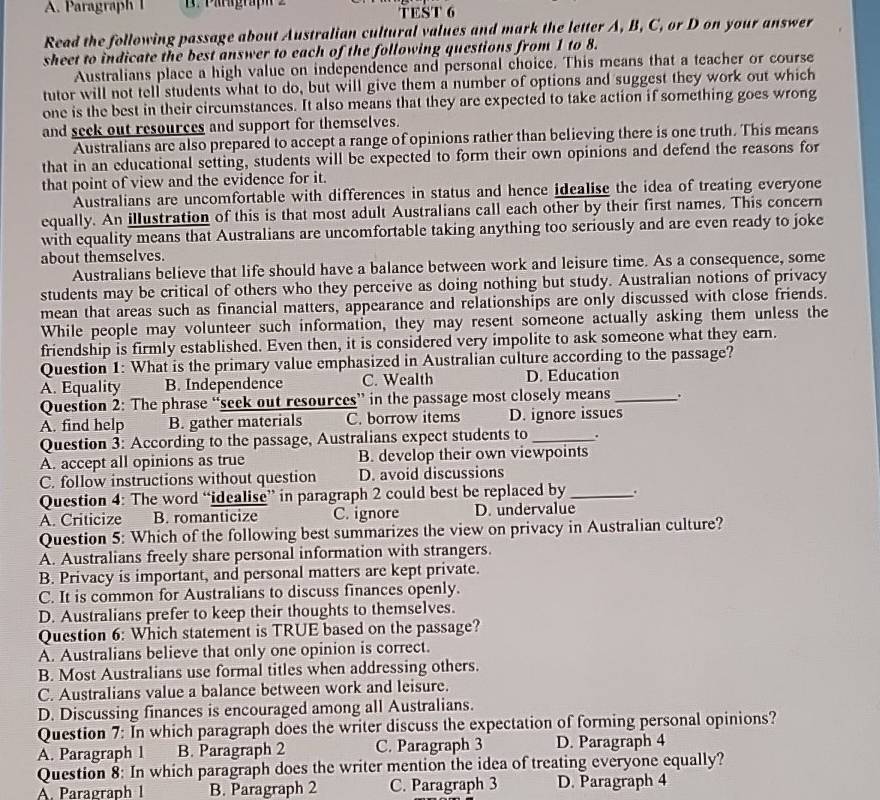 Paragraph I TEST 6
Read the following passage about Australian cultural values and mark the letter A, B, C, or D on your answer
sheet to indicate the best answer to each of the following questions from 1 to 8.
Australians place a high value on independence and personal choice. This means that a teacher or course
tutor will not tell students what to do, but will give them a number of options and suggest they work out which
one is the best in their circumstances. It also means that they are expected to take action if something goes wrong
and seek out resources and support for themselves.
Australians are also prepared to accept a range of opinions rather than believing there is one truth. This means
that in an educational setting, students will be expected to form their own opinions and defend the reasons for
that point of view and the evidence for it.
Australians are uncomfortable with differences in status and hence idealise the idea of treating everyone
equally. An illustration of this is that most adult Australians call each other by their first names. This concern
with equality means that Australians are uncomfortable taking anything too seriously and are even ready to joke
about themselves.
Australians believe that life should have a balance between work and leisure time. As a consequence, some
students may be critical of others who they perceive as doing nothing but study. Australian notions of privacy
mean that areas such as financial matters, appearance and relationships are only discussed with close friends.
While people may volunteer such information, they may resent someone actually asking them unless the
friendship is firmly established. Even then, it is considered very impolite to ask someone what they earn.
Question 1: What is the primary value emphasized in Australian culture according to the passage?
A. Equality B. Independence C. Wealth D. Education
Question 2: The phrase “seek out resources” in the passage most closely means_ 、.
A. find help B. gather materials C. borrow items D. ignore issues
Question 3: According to the passage, Australians expect students to_ .
A. accept all opinions as true B. develop their own viewpoints
C. follow instructions without question D. avoid discussions
Question 4: The word “idealise” in paragraph 2 could best be replaced by_
A. Criticize B. romanticize C. ignore D. undervalue
Question 5: Which of the following best summarizes the view on privacy in Australian culture?
A. Australians freely share personal information with strangers.
B. Privacy is important, and personal matters are kept private.
C. It is common for Australians to discuss finances openly.
D. Australians prefer to keep their thoughts to themselves.
Question 6: Which statement is TRUE based on the passage?
A. Australians believe that only one opinion is correct.
B. Most Australians use formal titles when addressing others.
C. Australians value a balance between work and leisure.
D. Discussing finances is encouraged among all Australians.
Question 7: In which paragraph does the writer discuss the expectation of forming personal opinions?
A. Paragraph 1 B. Paragraph 2 C. Paragraph 3 D. Paragraph 4
Question 8: In which paragraph does the writer mention the idea of treating everyone equally?
A. Paragraph 1 B. Paragraph 2 C. Paragraph 3 D. Paragraph 4