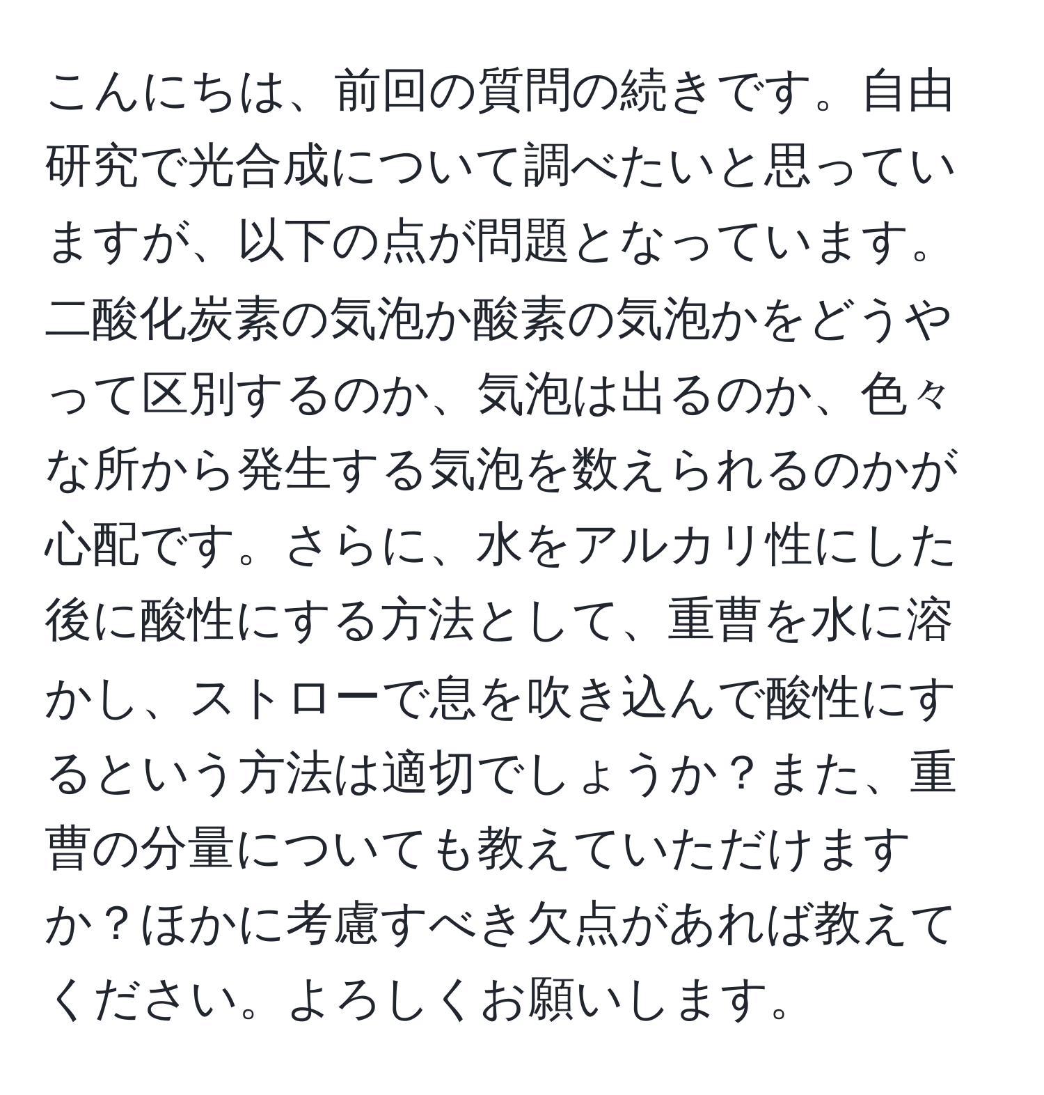 こんにちは、前回の質問の続きです。自由研究で光合成について調べたいと思っていますが、以下の点が問題となっています。二酸化炭素の気泡か酸素の気泡かをどうやって区別するのか、気泡は出るのか、色々な所から発生する気泡を数えられるのかが心配です。さらに、水をアルカリ性にした後に酸性にする方法として、重曹を水に溶かし、ストローで息を吹き込んで酸性にするという方法は適切でしょうか？また、重曹の分量についても教えていただけますか？ほかに考慮すべき欠点があれば教えてください。よろしくお願いします。