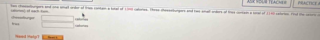 ASK YOUR TEACHER PRACTICE A 
Two cheeseburgers and one small order of fries contain a total of 1340 calories. Three cheeseburgers and two small orders of fries contain a total of 2140 calories. Find the caloric o 
calories) of each item. 
cheeseburger □ calories
fries □ calories 
Need Help? Read It