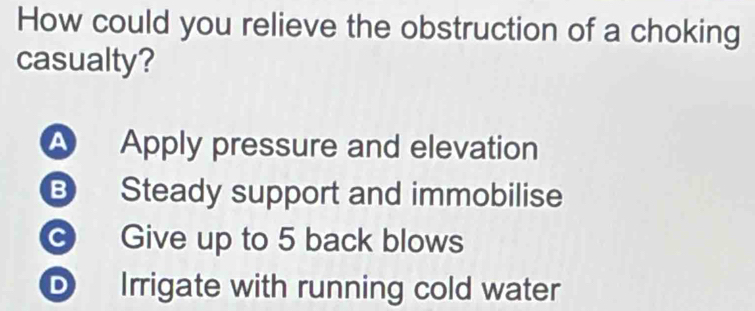 How could you relieve the obstruction of a choking 
casualty? 
A Apply pressure and elevation 
B Steady support and immobilise 
c Give up to 5 back blows 
D Irrigate with running cold water