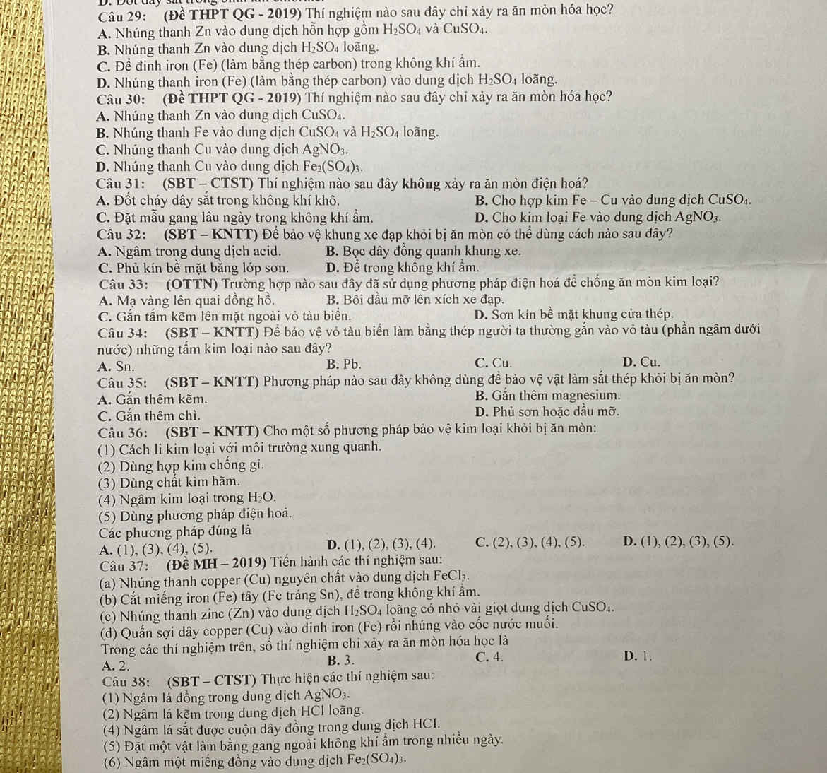 (Đề THPT QG - 2019) Thí nghiệm nào sau đây chỉ xảy ra ăn mòn hóa học?
A. Nhúng thanh Zn vào dung dịch hỗn hợp gồm H_2SO_4 và CuSO_4.
B. Nhúng thanh Zn vào dung dịch H_2SO_4 loãng.
C. Để đinh iron (Fe) (làm bằng thép carbon) trong không khí ẩm.
D. Nhúng thanh iron (Fe) (làm bằng thép carbon) vào dung dịch H_2SO_4 loãng.
Câu 30: (Đề THPT QG - 2019) Thí nghiệm nào sau đây chỉ xảy ra ăn mòn hóa học?
A. Nhúng thanh Zn vào dung dịch CuSO_4.
B. Nhúng thanh Fe vào dung dịch CuSO_4 và H_2SO_4 loãng.
C. Nhúng thanh Cu vào dung dịch AgNO_3.
D. Nhúng thanh Cu vào dung dịch Fe_2(SO_4)_3.
Câu 31: (SBT - CTST) Thí nghiệm nào sau đây không xảy ra ăn mòn điện hoá?
A. Đốt cháy dây sắt trong không khí khô. B. Cho hợp kim Fe - Cu vào dung dịch CuSO₄.
C. Đặt mẫu gang lâu ngày trong không khí ẩm. D. Cho kim loại Fe vào dung dịch AgNO_3.
Câu 32: (SBT - KNTT) Để bảo vệ khung xe đạp khỏi bị ăn mòn có thể dùng cách nào sau đây?
A. Ngâm trong dung dịch acid. B. Bọc dây đồng quanh khung xe.
C. Phủ kín bề mặt bằng lớp sơn. D. Để trong không khí ẩm.
Câu 33: (OTTN) Trường hợp nào sau đây đã sử dụng phương pháp điện hoá để chống ăn mòn kim loại?
A. Mạ vàng lên quai đồng hồ. B. Bôi dầu mỡ lên xích xe đạp.
C. Gắn tấm kẽm lên mặt ngoài vỏ tàu biển. D. Sơn kín bề mặt khung cửa thép.
Câu 34: (SBT - KNTT) Để bảo vệ vỏ tàu biển làm bằng thép người ta thường gắn vào vỏ tàu (phần ngâm dưới
nước) những tầm kim loại nào sau đây?
A. Sn. B. Pb. C. Cu. D. Cu.
Câu 35: (SBT - KNTT) Phương pháp nào sau đây không dùng để bảo vệ vật làm sắt thép khỏi bị ăn mòn?
A. Gắn thêm kẽm. B. Gắn thêm magnesium.
C. Gắn thêm chì. D. Phủ sơn hoặc dầu mỡ.
Câu 36: (SBT - KNTT) Cho một số phương pháp bảo vệ kim loại khỏi bị ăn mòn:
(1) Cách li kim loại với môi trường xung quanh.
(2) Dùng hợp kim chống gi.
(3) Dùng chất kìm hãm.
(4) Ngâm kim loại trong H_2O.
(5) Dùng phương pháp điện hoá.
Các phương pháp đúng là
A. (1), (3), (4), (5). D. (1), (2), (3), (4). C. (2),(3),(4),(5). D. (1),(2),(3),(5).
Câu 37: (Đ eMH-2019) ) Tiến hành các thí nghiệm sau:
(a) Nhúng thanh copper (Cu) nguyên chất vào dung dịch FeCl_3.
(b) Cắt miếng iron (Fe) tây (Fe tráng Sn), để trong không khí ẩm.
(c) Nhúng thanh zinc (Zn) vào dung dịch H_2SO_4 loãng có nhỏ vài giọt dung dịch CuSO_4.
(d) Quấn sợi dây copper (Cu) vào đinh iron (Fe) rồi nhúng vào cốc nước muối.
Trong các thí nghiệm trên, số thí nghiệm chỉ xảy ra ăn mòn hóa học là
A. 2. B. 3. C. 4. D. 1.
Câu 38: (SBT - CTST) Thực hiện các thí nghiệm sau:
(1) Ngâm lá đồng trong dung dịch AgNO₃.
(2) Ngâm lá kẽm trong dung dịch HCl loãng.
(4) Ngâm lá sắt được cuộn dây đồng trong dung dịch HCI.
(5) Đặt một vật làm bằng gang ngoài không khí ẩm trong nhiều ngày.
(6) Ngâm một miếng đồng vào dung dịch Fe_2(SO_4)_3.