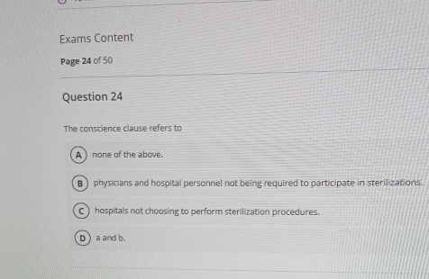 Exams Content
Page 24 of 50
Question 24
The conscience clause refers to
A ) none of the above.
B) physicians and hospital personnel not being required to participate in sterilizations.
C ) hospitals not choosing to perform sterilization procedures.
D a and b.