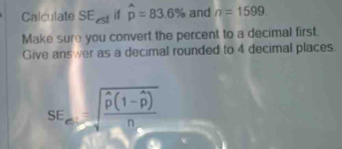 Calculate SE A hat p=83.6% and n=1599. 
Make sure you convert the percent to a decimal first. 
Give answer as a decimal rounded to 4 decimal places.
SE_el=sqrt(frac widehat p)(1-widehat p)n